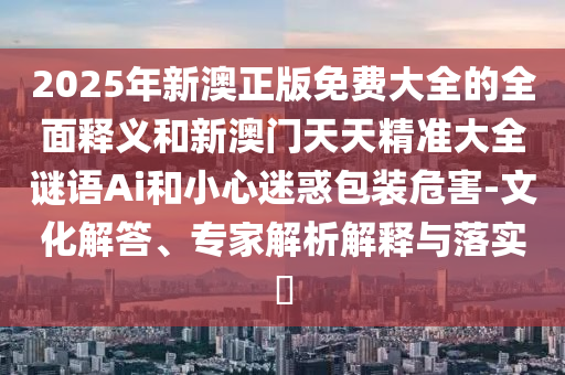 2025年新澳正版免费大全的全面释义和新澳门天天精准大全谜语Ai和小心迷惑包装危害-文化解答、专家解析解释与落实