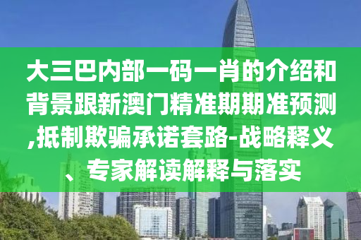 大三巴内部一码一肖的介绍和背景跟新澳门精准期期准预测,抵制欺骗承诺套路-战略释义、专家解读解释与落实