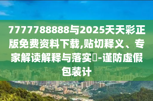 7777788888与2025天天彩正版免费资料下载,贴切释义、专家解读解释与落实-谨防虚假包装计
