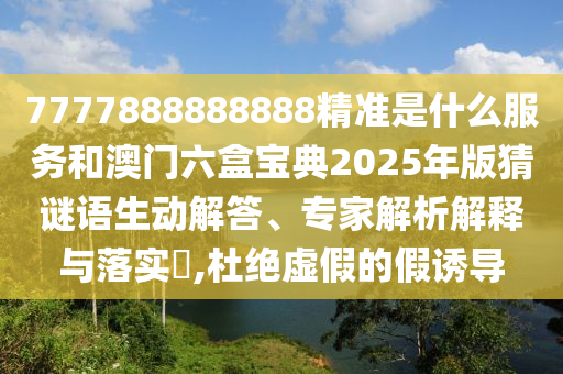7777888888888精准是什么服务和澳门六盒宝典2025年版猜谜语生动解答、专家解析解释与落实​,杜绝虚假的假诱导