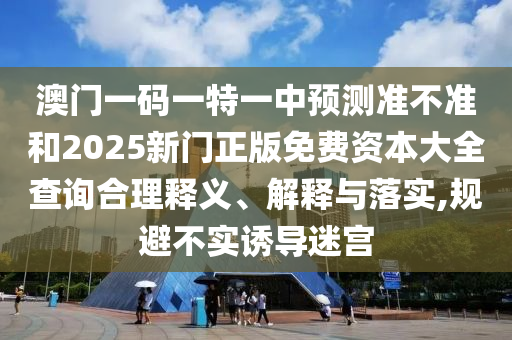 澳门一码一特一中预测准不准和2025新门正版免费资本大全查询合理释义、解释与落实,规避不实诱导迷宫