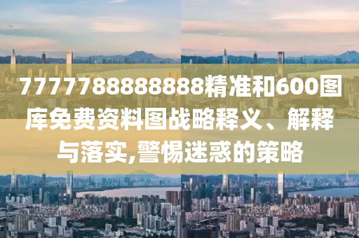 7777788888888精准和600图库免费资料图战略释义、解释与落实,警惕迷惑的策略