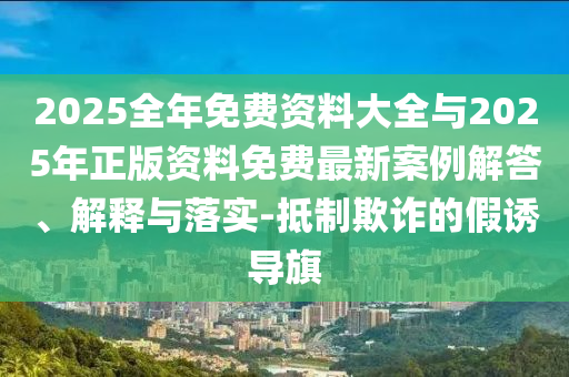2025全年免费资料大全与2025年正版资料免费最新案例解答、解释与落实-抵制欺诈的假诱导旗