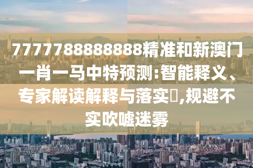 7777788888888精准和新澳门一肖一马中特预测:智能释义、专家解读解释与落实,规避不实吹嘘迷雾