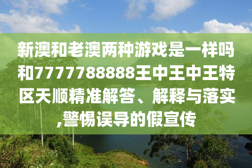 新澳和老澳两种游戏是一样吗和7777788888王中王中王特区天顺精准解答、解释与落实,警惕误导的假宣传