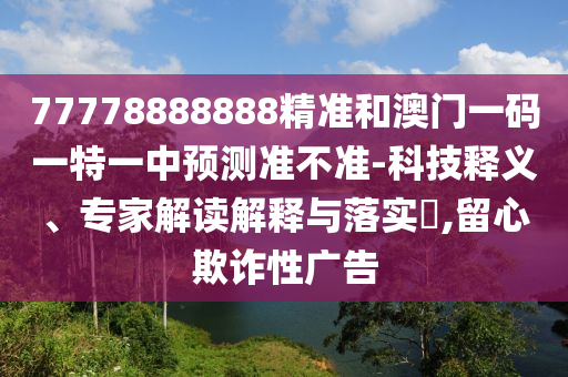 77778888888精准和澳门一码一特一中预测准不准-科技释义、专家解读解释与落实​,留心欺诈性广告