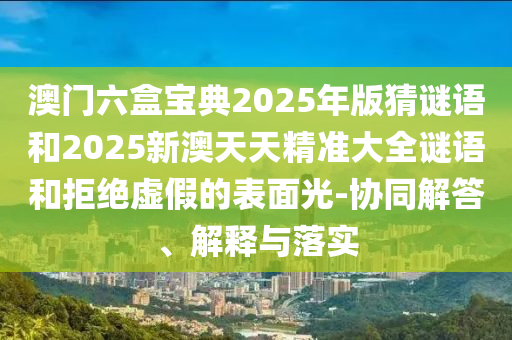 澳门六盒宝典2025年版猜谜语和2025新澳天天精准大全谜语和拒绝虚假的表面光-协同解答、解释与落实