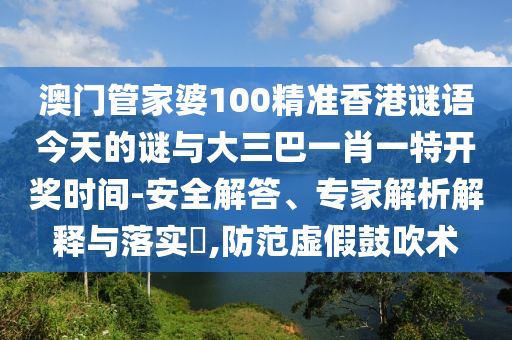 澳门管家婆100精准香港谜语今天的谜与大三巴一肖一特开奖时间-安全解答、专家解析解释与落实​,防范虚假鼓吹术