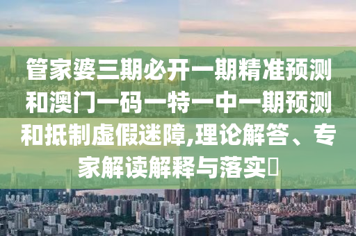 管家婆三期必开一期精准预测和澳门一码一特一中一期预测和抵制虚假迷障,理论解答、专家解读解释与落实