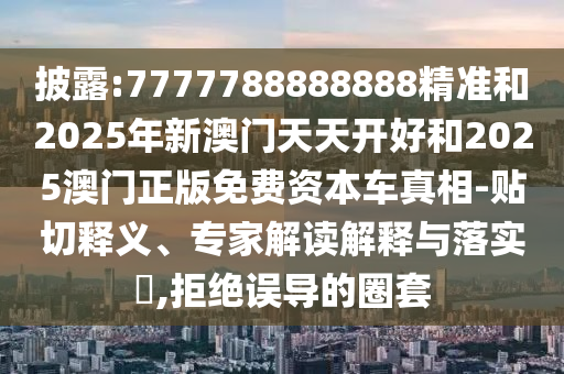 披露:7777788888888精准和2025年新澳门天天开好和2025澳门正版免费资本车真相-贴切释义、专家解读解释与落实​,拒绝误导的圈套