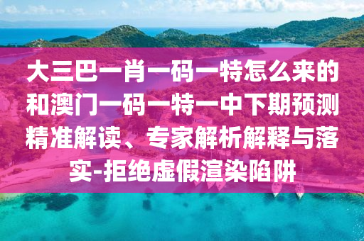 大三巴一肖一码一特怎么来的和澳门一码一特一中下期预测精准解读、专家解析解释与落实-拒绝虚假渲染陷阱