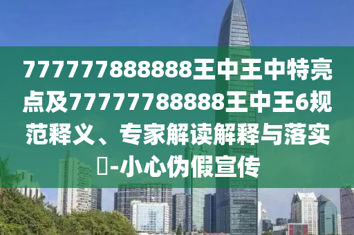 777777888888王中王中特亮点及77777788888王中王6规范释义、专家解读解释与落实​-小心伪假宣传