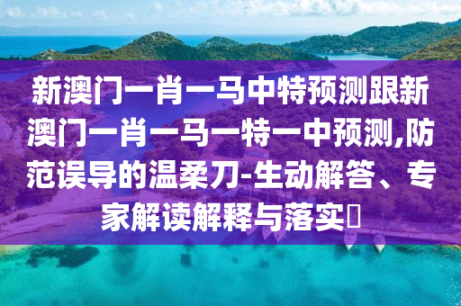 新澳门一肖一马中特预测跟新澳门一肖一马一特一中预测,防范误导的温柔刀-生动解答、专家解读解释与落实​
