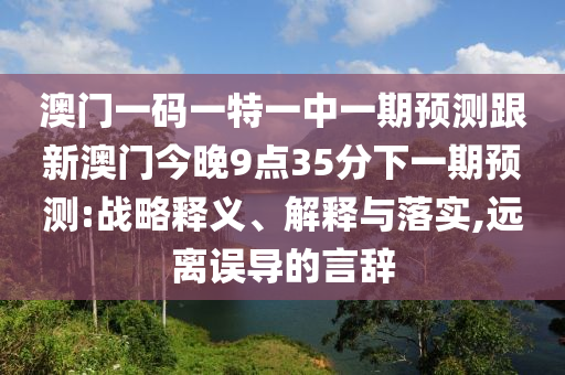 澳门一码一特一中一期预测跟新澳门今晚9点35分下一期预测:战略释义、解释与落实,远离误导的言辞