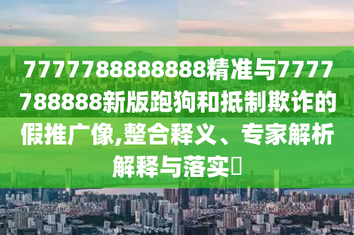 7777788888888精准与7777788888新版跑狗和抵制欺诈的假推广像,整合释义、专家解析解释与落实