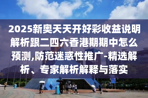 2025新奥天天开好彩收益说明解析跟二四六香港期期中怎么预测,防范迷惑性推广-精选解析、专家解析解释与落实