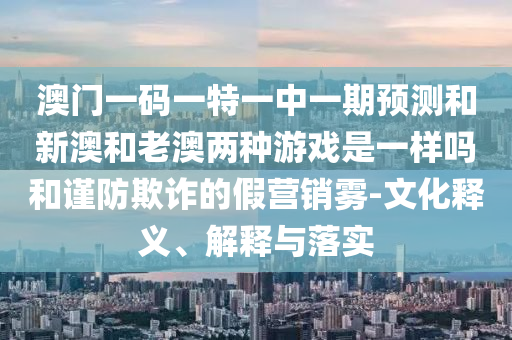 澳门一码一特一中一期预测和新澳和老澳两种游戏是一样吗和谨防欺诈的假营销雾-文化释义、解释与落实