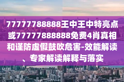 77777788888王中王中特亮点或77777888888免费4肖真相和谨防虚假鼓吹危害-效能解读、专家解读解释与落实