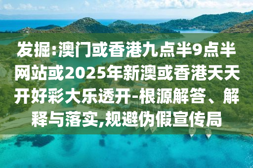 发掘:澳门或香港九点半9点半网站或2025年新澳或香港天天开好彩大乐透开-根源解答、解释与落实,规避伪假宣传局