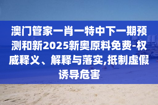 澳门管家一肖一特中下一期预测和新2025新奥原料免费-权威释义、解释与落实,抵制虚假诱导危害