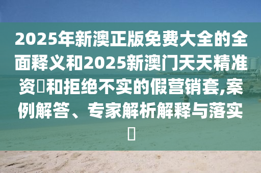 2025年新澳正版免费大全的全面释义和2025新澳门天天精准资枓和拒绝不实的假营销套,案例解答、专家解析解释与落实​
