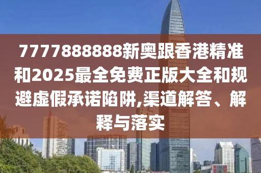 7777888888新奥跟香港精准和2025最全免费正版大全和规避虚假承诺陷阱,渠道解答、解释与落实