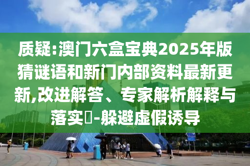 质疑:澳门六盒宝典2025年版猜谜语和新门内部资料最新更新,改进解答、专家解析解释与落实​-躲避虚假诱导