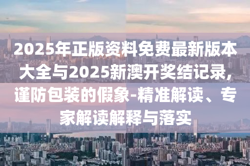 2025年正版资料免费最新版本大全与2025新澳开奖结记录,谨防包装的假象-精准解读、专家解读解释与落实