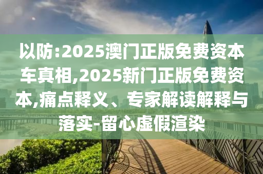 以防:2025澳门正版免费资本车真相,2025新门正版免费资本,痛点释义、专家解读解释与落实-留心虚假渲染