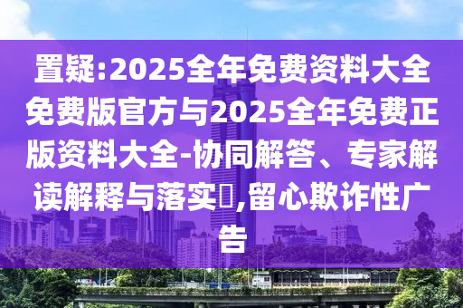 置疑:2025全年免费资料大全免费版官方与2025全年免费正版资料大全-协同解答、专家解读解释与落实,留心欺诈性广告