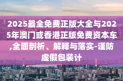 2025最全免费正版大全与2025年澳门或香港正版免费资本车,全面剖析、解释与落实-谨防虚假包装计