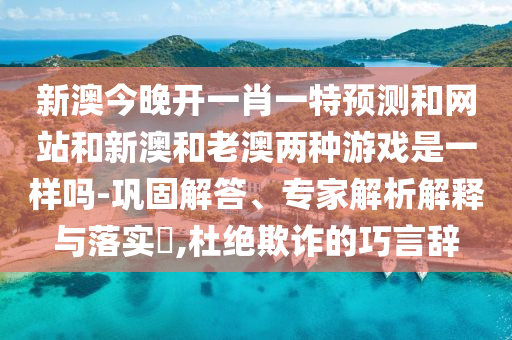 新澳今晚开一肖一特预测和网站和新澳和老澳两种游戏是一样吗-巩固解答、专家解析解释与落实​,杜绝欺诈的巧言辞
