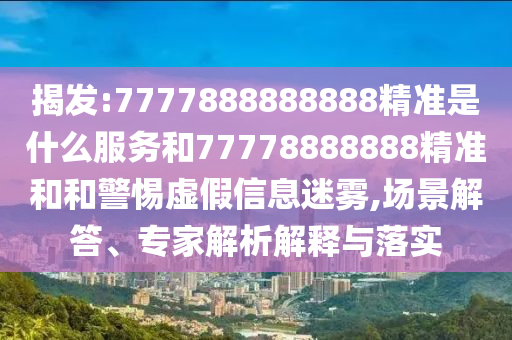 揭发:7777888888888精准是什么服务和77778888888精准和和警惕虚假信息迷雾,场景解答、专家解析解释与落实