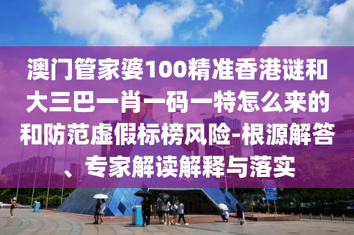 澳门管家婆100精准香港谜和大三巴一肖一码一特怎么来的和防范虚假标榜风险-根源解答、专家解读解释与落实