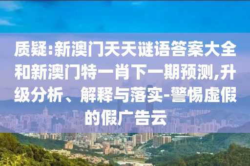 质疑:新澳门天天谜语答案大全和新澳门特一肖下一期预测,升级分析、解释与落实-警惕虚假的假广告云