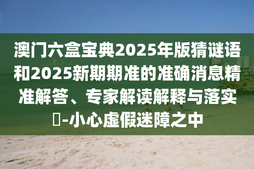 澳门六盒宝典2025年版猜谜语和2025新期期准的准确消息精准解答、专家解读解释与落实​-小心虚假迷障之中