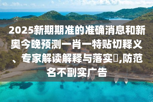 2025新期期准的准确消息和新奥今晚预测一肖一特贴切释义、专家解读解释与落实,防范名不副实广告