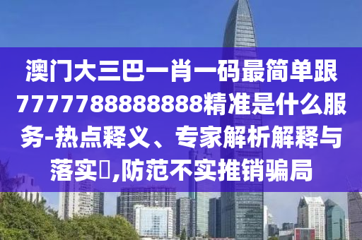 澳门大三巴一肖一码最简单跟7777788888888精准是什么服务-热点释义、专家解析解释与落实,防范不实推销骗局