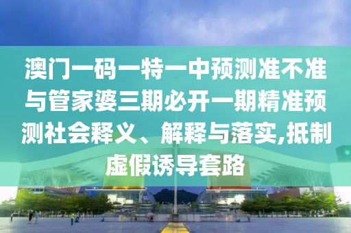 澳门一码一特一中预测准不准与管家婆三期必开一期精准预测社会释义、解释与落实,抵制虚假诱导套路