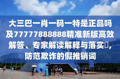 大三巴一肖一码一特是正品吗及77777888888精准新版高效解答、专家解读解释与落实​,防范欺诈的假推销词