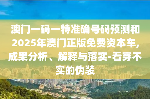澳门一码一特准确号码预测和2025年澳门正版免费资本车,成果分析、解释与落实-看穿不实的伪装
