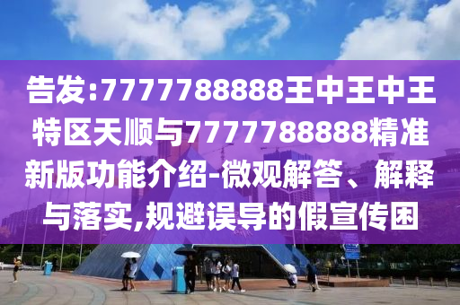 告发:7777788888王中王中王特区天顺与7777788888精准新版功能介绍-微观解答、解释与落实,规避误导的假宣传困