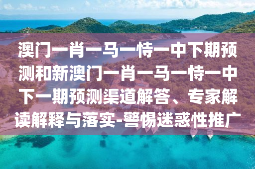 澳门一肖一马一恃一中下期预测和新澳门一肖一马一恃一中下一期预测渠道解答、专家解读解释与落实-警惕迷惑性推广