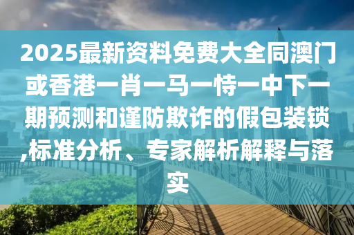 2025最新资料免费大全同澳门或香港一肖一马一恃一中下一期预测和谨防欺诈的假包装锁,标准分析、专家解析解释与落实