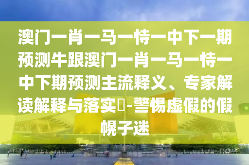 澳门一肖一马一恃一中下一期预测牛跟澳门一肖一马一恃一中下期预测主流释义、专家解读解释与落实​-警惕虚假的假幌子迷