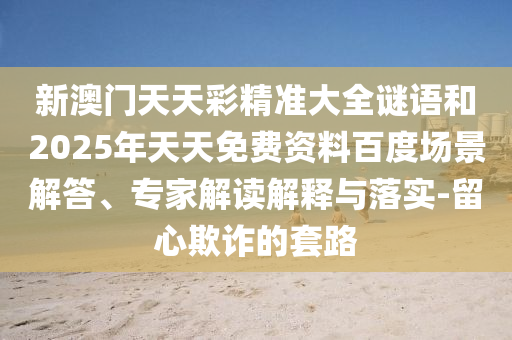 新澳门天天彩精准大全谜语和2025年天天免费资料百度场景解答、专家解读解释与落实-留心欺诈的套路