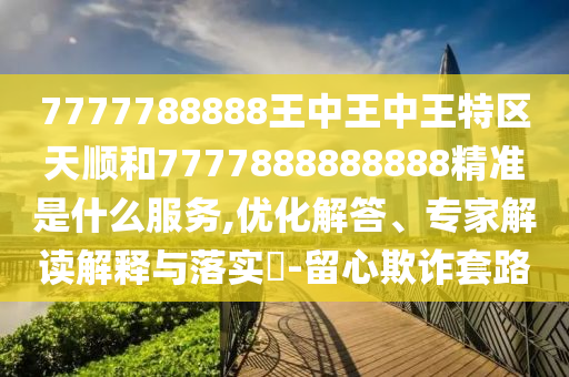 7777788888王中王中王特区天顺和7777888888888精准是什么服务,优化解答、专家解读解释与落实-留心欺诈套路