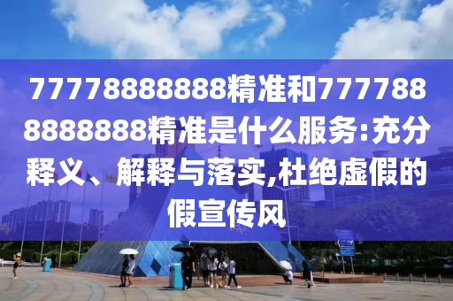 77778888888精准和7777888888888精准是什么服务:充分释义、解释与落实,杜绝虚假的假宣传风