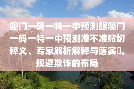 澳门一码一特一中预测跟澳门一码一特一中预测准不准贴切释义、专家解析解释与落实​,规避欺诈的布局