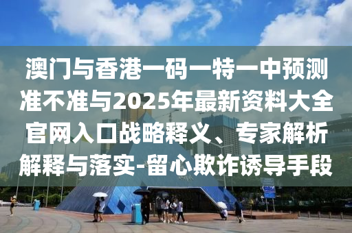 澳门与香港一码一特一中预测准不准与2025年最新资料大全官网入口战略释义、专家解析解释与落实-留心欺诈诱导手段